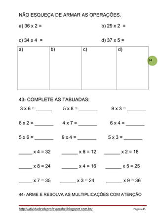94
NÃO ESQUEÇA DE ARMAR AS OPERAÇÕES.
a) 36 x 2 = b) 29 x 2 =
c) 34 x 4 = d) 37 x 5 =
a) b) c) d)
43- COMPLETE AS TABUADAS:
3 x 6 = ______ 5 x 8 = _______ 9 x 3 = _______
6 x 2 = _______ 4 x 7 = _______ 6 x 4 = _______
5 x 6 = _______ 9 x 4 = _______ 5 x 3 = _______
_____ x 4 = 32 ______ x 6 = 12 ______ x 2 = 18
_____ x 8 = 24 ______ x 4 = 16 ______ x 5 = 25
_____ x 7 = 35 ______ x 3 = 24 ______ x 9 = 36
44- ARME E RESOLVA AS MULTIPLICAÇÕES COM ATENÇÃO
http://atividadesdaprofessorabel.blogspot.com.br/ Página 45
 