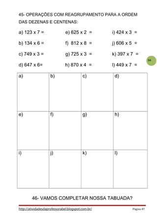 94
45- OPERAÇÕES COM REAGRUPAMENTO PARA A ORDEM
DAS DEZENAS E CENTENAS:
a) 123 x 7 = e) 625 x 2 = i) 424 x 3 =
b) 134 x 6 = f) 812 x 8 = j) 606 x 5 =
c) 749 x 3 = g) 725 x 3 = k) 397 x 7 =
d) 647 x 6= h) 870 x 4 = l) 449 x 7 =
a) b) c) d)
e) f) g) h)
i) j) k) l)
46- VAMOS COMPLETAR NOSSA TABUADA?
http://atividadesdaprofessorabel.blogspot.com.br/ Página 47
 