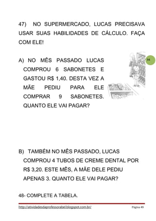 94
47) NO SUPERMERCADO, LUCAS PRECISAVA
USAR SUAS HABILIDADES DE CÁLCULO. FAÇA
COM ELE!
A) NO MÊS PASSADO LUCAS
COMPROU 6 SABONETES E
GASTOU R$ 1,40. DESTA VEZ A
MÃE PEDIU PARA ELE
COMPRAR 9 SABONETES.
QUANTO ELE VAI PAGAR?
B) TAMBÉM NO MÊS PASSADO, LUCAS
COMPROU 4 TUBOS DE CREME DENTAL POR
R$ 3,20. ESTE MÊS, A MÃE DELE PEDIU
APENAS 3. QUANTO ELE VAI PAGAR?
48- COMPLETE A TABELA.
http://atividadesdaprofessorabel.blogspot.com.br/ Página 49
 