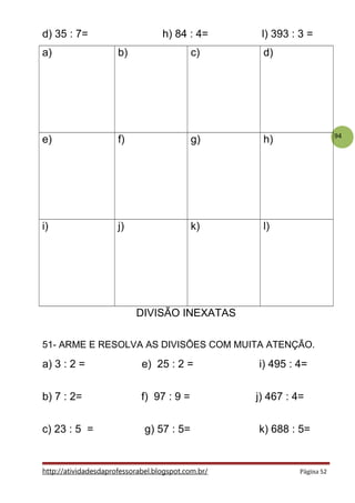 94
d) 35 : 7= h) 84 : 4= l) 393 : 3 =
a) b) c) d)
e) f) g) h)
i) j) k) l)
DIVISÃO INEXATAS
51- ARME E RESOLVA AS DIVISÕES COM MUITA ATENÇÃO.
a) 3 : 2 = e) 25 : 2 = i) 495 : 4=
b) 7 : 2= f) 97 : 9 = j) 467 : 4=
c) 23 : 5 = g) 57 : 5= k) 688 : 5=
http://atividadesdaprofessorabel.blogspot.com.br/ Página 52
 