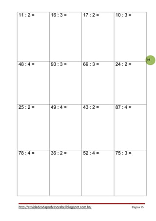 94
11 : 2 = 16 : 3 = 17 : 2 = 10 : 3 =
48 : 4 = 93 : 3 = 69 : 3 = 24 : 2 =
25 : 2 = 49 : 4 = 43 : 2 = 87 : 4 =
78 : 4 = 36 : 2 = 52 : 4 = 75 : 3 =
http://atividadesdaprofessorabel.blogspot.com.br/ Página 55
 