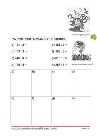 94
matematicaag.blogspot.com
53- CONTINUE ARMANDO E DIVIDINDO.
a) 124 : 2 = e) 188 : 2 =
b) 153 : 3 = f) 568 : 8 =
c) 246 : 3 = g) 819 : 9 =
d) 148 : 2 = h) 287 : 7 =
a) b) c) d)
e) f) g) h)
http://atividadesdaprofessorabel.blogspot.com.br/ Página 56
http://gincalculando.blogspot.com.br/
 