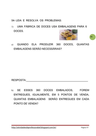 94
54- LEIA E RESOLVA OS PROBLEMAS:
1) UMA FÁBRICA DE DOCES USA EMBALAGENS PARA 6
DOCES.
a) QUANDO ELA PRODUZIR 360 DOCES, QUANTAS
EMBALAGENS SERÃO NECESSÁRIAS?
RESPOSTA:___________________________________________
b) SE ESSES 360 DOCES EMBALADOS, FOREM
ENTREGUES, IGUALMENTE, EM 5 PONTOS DE VENDA,
QUANTAS EMBALAGENS SERÃO ENTREGUES EM CADA
PONTO DE VENDA?
http://atividadesdaprofessorabel.blogspot.com.br/ Página 57
 