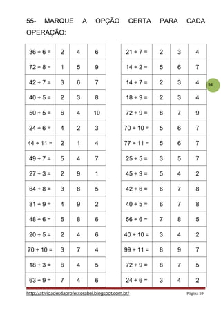 94
55- MARQUE A OPÇÃO CERTA PARA CADA
OPERAÇÃO:
36 ÷ 6 = 2 4 6 21 ÷ 7 = 2 3 4
72 ÷ 8 = 1 5 9 14 ÷ 2 = 5 6 7
42 ÷ 7 = 3 6 7 14 ÷ 7 = 2 3 4
40 ÷ 5 = 2 3 8 18 ÷ 9 = 2 3 4
50 ÷ 5 = 6 4 10 72 ÷ 9 = 8 7 9
24 ÷ 6 = 4 2 3 70 ÷ 10 = 5 6 7
44 ÷ 11 = 2 1 4 77 ÷ 11 = 5 6 7
49 ÷ 7 = 5 4 7 25 ÷ 5 = 3 5 7
27 ÷ 3 = 2 9 1 45 ÷ 9 = 5 4 2
64 ÷ 8 = 3 8 5 42 ÷ 6 = 6 7 8
81 ÷ 9 = 4 9 2 40 ÷ 5 = 6 7 8
48 ÷ 6 = 5 8 6 56 ÷ 6 = 7 8 5
20 ÷ 5 = 2 4 6 40 ÷ 10 = 3 4 2
70 ÷ 10 = 3 7 4 99 ÷ 11 = 8 9 7
18 ÷ 3 = 6 4 5 72 ÷ 9 = 8 7 5
63 ÷ 9 = 7 4 6 24 ÷ 6 = 3 4 2
http://atividadesdaprofessorabel.blogspot.com.br/ Página 59
 