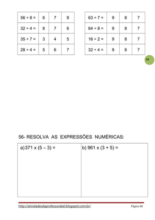 94
56 ÷ 8 = 6 7 8 63 ÷ 7 = 9 8 7
32 ÷ 4 = 8 7 6 64 ÷ 8 = 9 8 7
35 ÷ 7 = 3 4 5 16 ÷ 2 = 9 8 7
28 ÷ 4 = 5 6 7 32 ÷ 4 = 9 8 7
56- RESOLVA AS EXPRESSÕES NUMÉRICAS:
a)371 x (5 – 3) = b) 961 x (3 + 5) =
http://atividadesdaprofessorabel.blogspot.com.br/ Página 60
 