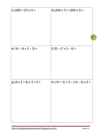 94
c) (280 + 37) x 5 = d) (254 x 7) + (254 x 2) =
e) 18 – (4 x 2 – 3) = f) 20 – (7 x 3 – 4) =
g) (6 x 2 + 8) x 3 + 5 = h) (10 + 2) + 5 – (12 – 4) x 2 =
http://atividadesdaprofessorabel.blogspot.com.br/ Página 61
 