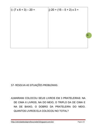 94
i) (7 x 6 + 3) – 20 = j) 20 + (15 – 5 + 2) x 3 =
57- RESOLVA AS SITUAÇÕES PROBLEMAS:
A)MARIANI COLOCOU SEUS LIVROS EM 3 PRATELEIRAS: NA
DE CIMA 6 LIVROS, NA DO MEIO, O TRIPLO DA DE CIMA E
NA DE BAIXO, O DOBRO DA PRATELEIRA DO MEIO.
QUANTOS LIVROS ELA COLOCOU NO TOTAL?
http://atividadesdaprofessorabel.blogspot.com.br/ Página 62
 