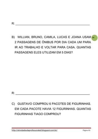 94
R: _____________________________________________
B) WILLIAN, BRUNO, CAMILA, LUCAS E JOANA USAM
2 PASSAGENS DE ÔNIBUS POR DIA CADA UM PARA
IR AO TRABALHO E VOLTAR PARA CASA. QUANTAS
PASSAGENS ELES UTILIZAM EM 5 DIAS?
R: _____________________________________________
C) GUSTAVO COMPROU 6 PACOTES DE FIGURINHAS.
EM CADA PACOTE HAVIA 12 FIGURINHAS. QUANTAS
FIGURINHAS TIAGO COMPROU?
http://atividadesdaprofessorabel.blogspot.com.br/ Página 63
 