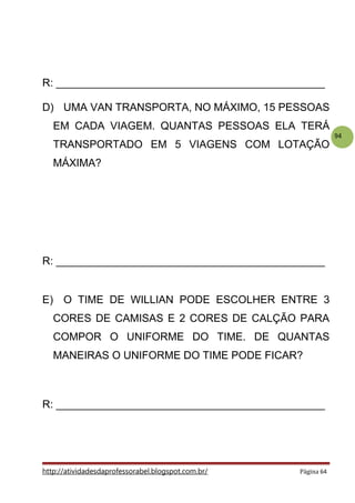 94
R: _____________________________________________
D) UMA VAN TRANSPORTA, NO MÁXIMO, 15 PESSOAS
EM CADA VIAGEM. QUANTAS PESSOAS ELA TERÁ
TRANSPORTADO EM 5 VIAGENS COM LOTAÇÃO
MÁXIMA?
R: _____________________________________________
E) O TIME DE WILLIAN PODE ESCOLHER ENTRE 3
CORES DE CAMISAS E 2 CORES DE CALÇÃO PARA
COMPOR O UNIFORME DO TIME. DE QUANTAS
MANEIRAS O UNIFORME DO TIME PODE FICAR?
R: _____________________________________________
http://atividadesdaprofessorabel.blogspot.com.br/ Página 64
 