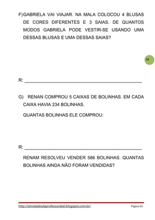 94
F)GABRIELA VAI VIAJAR. NA MALA COLOCOU 4 BLUSAS
DE CORES DIFERENTES E 3 SAIAS. DE QUANTOS
MODOS GABRIELA PODE VESTIR-SE USANDO UMA
DESSAS BLUSAS E UMA DESSAS SAIAS?
R: _____________________________________________
G) RENAN COMPROU 5 CAIXAS DE BOLINHAS. EM CADA
CAIXA HAVIA 234 BOLINHAS.
QUANTAS BOLINHAS ELE COMPROU:
R: _____________________________________________
RENAM RESOLVEU VENDER 586 BOLINHAS. QUANTAS
BOLINHAS AINDA NÃO FORAM VENDIDAS?
http://atividadesdaprofessorabel.blogspot.com.br/ Página 65
 