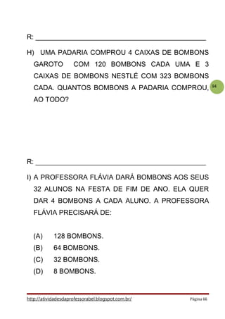 94
R: _____________________________________________
H) UMA PADARIA COMPROU 4 CAIXAS DE BOMBONS
GAROTO COM 120 BOMBONS CADA UMA E 3
CAIXAS DE BOMBONS NESTLÉ COM 323 BOMBONS
CADA. QUANTOS BOMBONS A PADARIA COMPROU,
AO TODO?
R: _____________________________________________
I) A PROFESSORA FLÁVIA DARÁ BOMBONS AOS SEUS
32 ALUNOS NA FESTA DE FIM DE ANO. ELA QUER
DAR 4 BOMBONS A CADA ALUNO. A PROFESSORA
FLÁVIA PRECISARÁ DE:
(A) 128 BOMBONS.
(B) 64 BOMBONS.
(C) 32 BOMBONS.
(D) 8 BOMBONS.
http://atividadesdaprofessorabel.blogspot.com.br/ Página 66
 