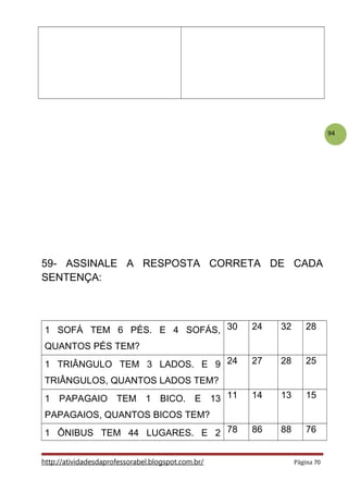 94
59- ASSINALE A RESPOSTA CORRETA DE CADA
SENTENÇA:
1 SOFÁ TEM 6 PÉS. E 4 SOFÁS,
QUANTOS PÉS TEM?
30 24 32 28
1 TRIÂNGULO TEM 3 LADOS. E 9
TRIÂNGULOS, QUANTOS LADOS TEM?
24 27 28 25
1 PAPAGAIO TEM 1 BICO. E 13
PAPAGAIOS, QUANTOS BICOS TEM?
11 14 13 15
1 ÔNIBUS TEM 44 LUGARES. E 2 78 86 88 76
http://atividadesdaprofessorabel.blogspot.com.br/ Página 70
 