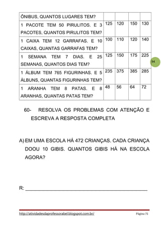 94
ÔNIBUS, QUANTOS LUGARES TEM?
1 PACOTE TEM 50 PIRULITOS. E 3
PACOTES, QUANTOS PIRULITOS TEM?
125 120 150 130
1 CAIXA TEM 12 GARRAFAS. E 10
CAIXAS, QUANTAS GARRAFAS TEM?
100 110 120 140
1 SEMANA TEM 7 DIAS. E 25
SEMANAS, QUANTOS DIAS TEM?
125 150 175 225
1 ÁLBUM TEM 765 FIGURINHAS. E 5
ÁLBUNS, QUANTAS FIGURINHAS TEM?
235 375 385 285
1 ARANHA TEM 8 PATAS. E 8
ARANHAS, QUANTAS PATAS TEM?
48 56 64 72
60- RESOLVA OS PROBLEMAS COM ATENÇÃO E
ESCREVA A RESPOSTA COMPLETA
A) EM UMA ESCOLA HÁ 472 CRIANÇAS. CADA CRIANÇA
DOOU 10 GIBIS. QUANTOS GIBIS HÁ NA ESCOLA
AGORA?
R: _____________________________________________
http://atividadesdaprofessorabel.blogspot.com.br/ Página 71
 