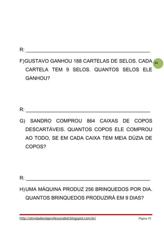 94
R: _____________________________________________
F)GUSTAVO GANHOU 188 CARTELAS DE SELOS. CADA
CARTELA TEM 9 SELOS. QUANTOS SELOS ELE
GANHOU?
R: _____________________________________________
G) SANDRO COMPROU 864 CAIXAS DE COPOS
DESCARTÁVEIS. QUANTOS COPOS ELE COMPROU
AO TODO, SE EM CADA CAIXA TEM MEIA DÚZIA DE
COPOS?
R: _____________________________________________
H)UMA MÁQUINA PRODUZ 256 BRINQUEDOS POR DIA.
QUANTOS BRINQUEDOS PRODUZIRÁ EM 9 DIAS?
http://atividadesdaprofessorabel.blogspot.com.br/ Página 73
 