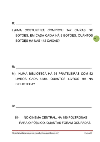 94
R: _____________________________________________
L)UMA COSTUREIRA COMPROU 142 CAIXAS DE
BOTÕES. EM CADA CAIXA HÁ 8 BOTÕES. QUANTOS
BOTÕES HÁ NAS 142 CAIXAS?
R: _____________________________________________
M) NUMA BIBLIOTECA HÁ 36 PRATELEIRAS COM 52
LIVROS CADA UMA. QUANTOS LIVROS HÁ NA
BIBLIOTECA?
R: _____________________________________________
61- NO CINEMA CENTRAL, HÁ 150 POLTRONAS
PARA O PÚBLICO. QUANTAS FORAM OCUPADAS
http://atividadesdaprofessorabel.blogspot.com.br/ Página 75
 