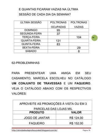 94
E QUANTAS FICARAM VAZIAS NA ÚLTIMA
SESSÃO DE CADA DIA DA SEMANA?
ÚLTIMA SESSÃO POLTRONAS
OCUPADAS
POLTRONAS
VAZIAS
DOMINGO 95
SEGUNDA-FEIRA 37
TERÇA-FEIRA 104
QUARTA-FEIRA 131
QUINTA-FEIRA 83
SEXTA-FEIRA 29
SÁBADO 8
62-PROBLEMINHAS
PARA PRESENTEAR UMA AMIGA EM SEU
CASAMENTO, MARCELA ESCOLHEU NO CATÁLOGO
UM CONJUNTO DE TRAVESSAS E UM FAQUEIRO.
VEJA O CATÁLOGO ABAIXO COM OS RESPECTIVOS
VALORES:
APROVEITE AS PROMOÇÕES À VISTA OU EM 3
PARCELAS DAS LOJAS MIL
PRODUTO VALOR
JOGO DE JANTAR R$ 124,00
FAQUEIRO R$ 152,00
http://atividadesdaprofessorabel.blogspot.com.br/ Página 76
 