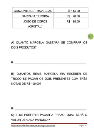 94
CONJUNTO DE TRAVESSAS R$ 114,00
GARRAFA TÉRMICA R$ 28,00
JOGO DE COPOS
(CRISTAL)
R$ 185,00
A) QUANTO MARCELA GASTARÁ SE COMPRAR OS
DOIS PRODUTOS?
R: _____________________________________________
B) QUANTOS REAIS MARCELA IRÁ RECEBER DE
TROCO SE PAGAR OS DOIS PRESENTES COM TRÊS
NOTAS DE R$ 100,00?
R: _____________________________________________
C) E SE PREFERIR PAGAR A PRAZO, QUAL SERÁ O
VALOR DE CADA PARCELA?
http://atividadesdaprofessorabel.blogspot.com.br/ Página 77
 