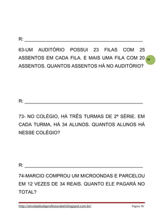 94
R: _____________________________________________
63-UM AUDITÓRIO POSSUI 23 FILAS COM 25
ASSENTOS EM CADA FILA. E MAIS UMA FILA COM 20
ASSENTOS. QUANTOS ASSENTOS HÁ NO AUDITÓRIO?
R: _____________________________________________
73- NO COLÉGIO, HÁ TRÊS TURMAS DE 2ª SÉRIE. EM
CADA TURMA, HÁ 34 ALUNOS. QUANTOS ALUNOS HÁ
NESSE COLÉGIO?
R: _____________________________________________
74-MARCIO COMPROU UM MICROONDAS E PARCELOU
EM 12 VEZES DE 34 REAIS. QUANTO ELE PAGARÁ NO
TOTAL?
http://atividadesdaprofessorabel.blogspot.com.br/ Página 78
 