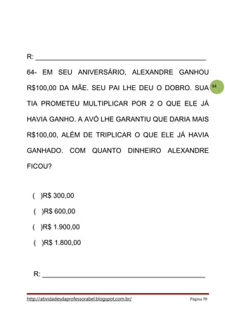 94
R: _____________________________________________
64- EM SEU ANIVERSÁRIO, ALEXANDRE GANHOU
R$100,00 DA MÃE. SEU PAI LHE DEU O DOBRO. SUA
TIA PROMETEU MULTIPLICAR POR 2 O QUE ELE JÁ
HAVIA GANHO. A AVÓ LHE GARANTIU QUE DARIA MAIS
R$100,00, ALÉM DE TRIPLICAR O QUE ELE JÁ HAVIA
GANHADO. COM QUANTO DINHEIRO ALEXANDRE
FICOU?
( )R$ 300,00
( )R$ 600,00
( )R$ 1.900,00
( )R$ 1.800,00
R: ___________________________________________
http://atividadesdaprofessorabel.blogspot.com.br/ Página 79
 
