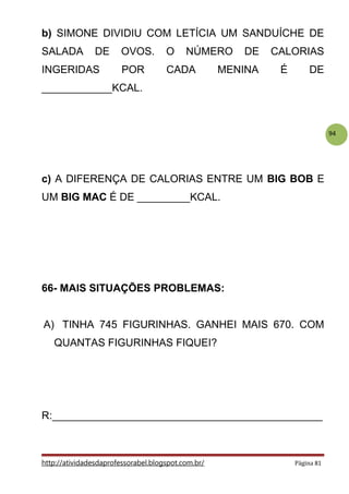 94
b) SIMONE DIVIDIU COM LETÍCIA UM SANDUÍCHE DE
SALADA DE OVOS. O NÚMERO DE CALORIAS
INGERIDAS POR CADA MENINA É DE
____________KCAL.
c) A DIFERENÇA DE CALORIAS ENTRE UM BIG BOB E
UM BIG MAC É DE _________KCAL.
66- MAIS SITUAÇÕES PROBLEMAS:
A) TINHA 745 FIGURINHAS. GANHEI MAIS 670. COM
QUANTAS FIGURINHAS FIQUEI?
R:______________________________________________
http://atividadesdaprofessorabel.blogspot.com.br/ Página 81
 