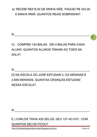 94
b) RECEBI R$418,00 DE MINHA MÃE. PAGUEI R$ 324,00
À MINHA IRMÃ. QUANTOS REAIS SOBRARAM?
R:______________________________________________
C) COMPREI 144 BALAS. DEI 4 BALAS PARA CADA
ALUNO. QUANTOS ALUNOS TINHAM AO TODO NA
SALA?
R:______________________________________________
D) NA ESCOLA DO JOSÉ ESTUDAM 2.123 MENINAS E
2.846 MENINOS. QUANTAS CRIANÇAS ESTUDAM
NESSA ESCOLA?
R:______________________________________________
E ) CARLOS TINHA 425 SELOS. DEU 137 AO IVO. COM
QUANTOS SELOS FICOU?
http://atividadesdaprofessorabel.blogspot.com.br/ Página 82
 
