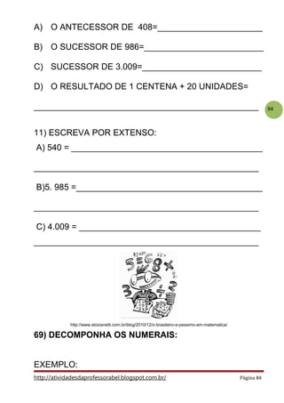 94
A) O ANTECESSOR DE 408=______________________
B) O SUCESSOR DE 986=_________________________
C) SUCESSOR DE 3.009=_________________________
D) O RESULTADO DE 1 CENTENA + 20 UNIDADES=
_______________________________________________
11) ESCREVA POR EXTENSO:
A) 540 = ________________________________________
_______________________________________________
B)5. 985 =_______________________________________
_______________________________________________
C) 4.009 = ______________________________________
_______________________________________________
http://www.eloizanetti.com.br/blog/2010/12/o-brasileiro-e-pessimo-em-matematica/
69) DECOMPONHA OS NUMERAIS:
EXEMPLO:
http://atividadesdaprofessorabel.blogspot.com.br/ Página 84
 