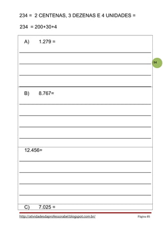 94
234 = 2 CENTENAS, 3 DEZENAS E 4 UNIDADES =
234 = 200+30+4
A) 1.279 =
________________________________________________
________________________________________________
________________________________________________
________________________________________________
B) 8.767=
________________________________________________
________________________________________________
________________________________________________
________________________________________________
12.456=
________________________________________________
________________________________________________
________________________________________________
________________________________________________
C) 7.025 =
http://atividadesdaprofessorabel.blogspot.com.br/ Página 85
 