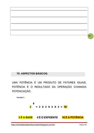94
________________________________________________
________________________________________________
________________________________________________
________________________________________________
70- ASPECTOS BÁSICOS:
.
UMA POTÊNCIA É UM PRODUTO DE FATORES IGUAIS.
POTÊNCIA É O RESULTADO DA OPERAÇÃO CHAMADA
POTENCIAÇÃO.
Exemplo 1:
4
2 = 2 X 2 X 2 X 2 = 16
.
2 É A BASE 4 É O EXPOENTE 16 É A POTÊNCIA
http://atividadesdaprofessorabel.blogspot.com.br/ Página 86
 