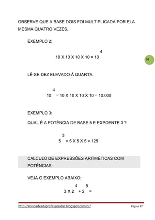 94
.
OBSERVE QUE A BASE DOIS FOI MULTIPLICADA POR ELA
MESMA QUATRO VEZES.
.
EXEMPLO 2:
4
10 X 10 X 10 X 10 = 10
.
LÊ-SE DEZ ELEVADO À QUARTA.
.
4
10 = 10 X 10 X 10 X 10 = 10.000
.
EXEMPLO 3:
QUAL É A POTÊNCIA DE BASE 5 E EXPOENTE 3 ?
.
3
5 = 5 X 5 X 5 = 125
CALCULO DE EXPRESSÕES ARITMÉTICAS COM
POTÊNCIAS:
VEJA O EXEMPLO ABAIXO:
4 5
3 X 2 + 2 =
http://atividadesdaprofessorabel.blogspot.com.br/ Página 87
 