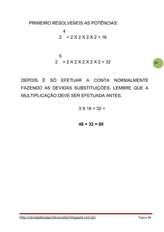 94
.
PRIMEIRO RESOLVEMOS AS POTÊNCIAS:
4
2 = 2 X 2 X 2 X 2 = 16
.
5
2 = 2 X 2 X 2 X 2 X 2 = 32
.
DEPOIS É SÓ EFETUAR A CONTA NORMALMENTE
FAZENDO AS DEVIDAS SUBSTITUIÇÕES, LEMBRE QUE A
MULTIPLICAÇÃO DEVE SER EFETUADA ANTES.
3 X 16 + 32 =
.
48 + 32 = 80
http://atividadesdaprofessorabel.blogspot.com.br/ Página 88
 