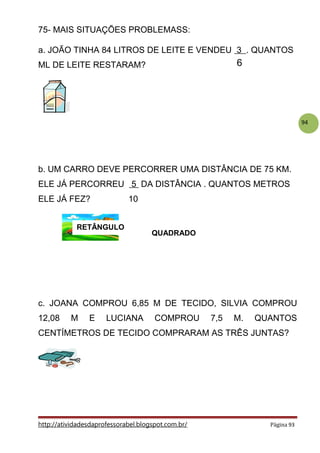 94
75- MAIS SITUAÇÕES PROBLEMASS:
a. JOÃO TINHA 84 LITROS DE LEITE E VENDEU 3 . QUANTOS
ML DE LEITE RESTARAM?
b. UM CARRO DEVE PERCORRER UMA DISTÂNCIA DE 75 KM.
ELE JÁ PERCORREU 5 DA DISTÂNCIA . QUANTOS METROS
ELE JÁ FEZ? 10
c. JOANA COMPROU 6,85 M DE TECIDO, SILVIA COMPROU
12,08 M E LUCIANA COMPROU 7,5 M. QUANTOS
CENTÍMETROS DE TECIDO COMPRARAM AS TRÊS JUNTAS?
http://atividadesdaprofessorabel.blogspot.com.br/ Página 93
6
RETÂNGULO
QUADRADO
 