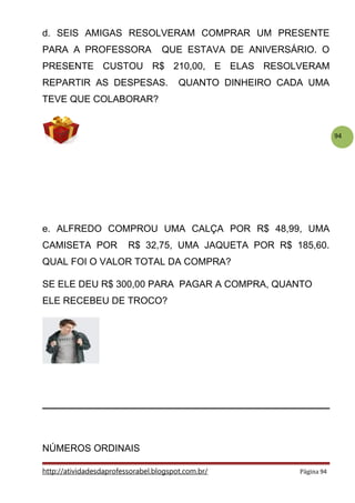 94
d. SEIS AMIGAS RESOLVERAM COMPRAR UM PRESENTE
PARA A PROFESSORA QUE ESTAVA DE ANIVERSÁRIO. O
PRESENTE CUSTOU R$ 210,00, E ELAS RESOLVERAM
REPARTIR AS DESPESAS. QUANTO DINHEIRO CADA UMA
TEVE QUE COLABORAR?
e. ALFREDO COMPROU UMA CALÇA POR R$ 48,99, UMA
CAMISETA POR R$ 32,75, UMA JAQUETA POR R$ 185,60.
QUAL FOI O VALOR TOTAL DA COMPRA?
SE ELE DEU R$ 300,00 PARA PAGAR A COMPRA, QUANTO
ELE RECEBEU DE TROCO?
NÚMEROS ORDINAIS
http://atividadesdaprofessorabel.blogspot.com.br/ Página 94
 