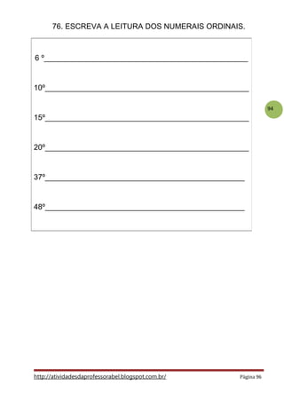94
76. ESCREVA A LEITURA DOS NUMERAIS ORDINAIS.
http://atividadesdaprofessorabel.blogspot.com.br/ Página 96
6 º________________________________________________
10º________________________________________________
15º________________________________________________
20º________________________________________________
37º_______________________________________________
48º_______________________________________________
 