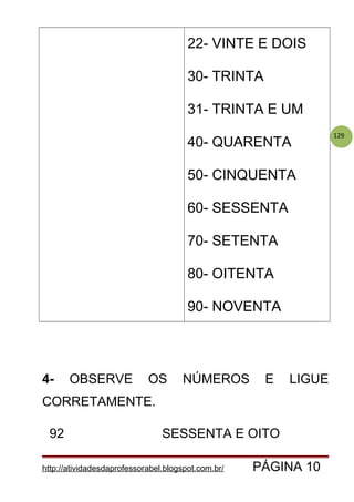 129
22- VINTE E DOIS
30- TRINTA
31- TRINTA E UM
40- QUARENTA
50- CINQUENTA
60- SESSENTA
70- SETENTA
80- OITENTA
90- NOVENTA
4- OBSERVE OS NÚMEROS E LIGUE
CORRETAMENTE.
92 SESSENTA E OITO
http://atividadesdaprofessorabel.blogspot.com.br/ PÁGINA 10
 