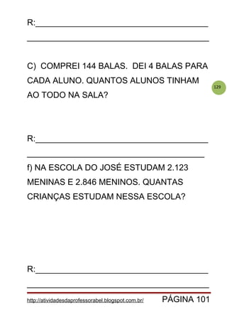 129
R:_____________________________________
_______________________________________
C) COMPREI 144 BALAS. DEI 4 BALAS PARA
CADA ALUNO. QUANTOS ALUNOS TINHAM
AO TODO NA SALA?
R:_____________________________________
______________________________________
f) NA ESCOLA DO JOSÉ ESTUDAM 2.123
MENINAS E 2.846 MENINOS. QUANTAS
CRIANÇAS ESTUDAM NESSA ESCOLA?
R:_____________________________________
_______________________________________
http://atividadesdaprofessorabel.blogspot.com.br/ PÁGINA 101
 