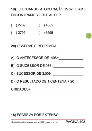 129
19) EFETUANDO A OPERAÇÃO 2782 + 3813
ENCONTRAMOS O TOTAL DE :
( ) 2769 ( ) 4082
( ) 2795 ( ) 6595
20) OBSERVE E RESPONDA:
A) O ANTECESSOR DE 408=_____________
B) O SUCESSOR DE 986=________________
C) SUCESSOR DE 3.009=________________
D) O RESULTADO DE 1 CENTENA + 20
UNIDADES=___________________________
18) ESCREVA POR EXTENSO:
http://atividadesdaprofessorabel.blogspot.com.br/ PÁGINA 103
 