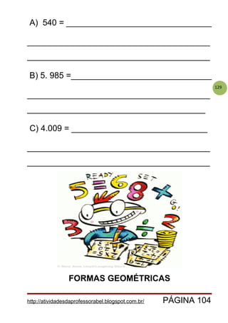 129
A) 540 = _______________________________
_______________________________________
_______________________________________
B) 5. 985 =______________________________
_______________________________________
______________________________________
C) 4.009 = _____________________________
_______________________________________
_______________________________________
FORMAS GEOMÉTRICAS
http://atividadesdaprofessorabel.blogspot.com.br/ PÁGINA 104
 