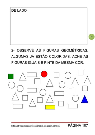 129
DE LADO
2- OBSERVE AS FIGURAS GEOMÉTRICAS.
ALGUMAS JÁ ESTÃO COLORIDAS. ACHE AS
FIGURAS IGUAIS E PINTE DA MESMA COR.
http://atividadesdaprofessorabel.blogspot.com.br/ PÁGINA 107
 