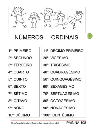 129
http://atividadesdaprofessorabel.blogspot.com.br/ PÁGINA 108
1º: PRIMEIRO
2º: SEGUNDO
3º: TERCEIRO
4º: QUARTO
5º: QUINTO
6º: SEXTO
7º: SÉTIMO
8º: OITAVO
9º: NONO
10º: DÉCIMO
11º: DÉCIMO PRIMEIRO
20º: VIGÉSIMO
30º: TRIGÉSIMO
40º: QUADRAGÉSIMO
50º: QUINQUAGÉSIMO
60º: SEXAGÉSIMO
70º: SEPTUAGÉSIMO
80º: OCTOGÉSIMO
90º: NONAGÉSIMO
100º: CENTÉSIMO
NÚMEROS ORDINAIS
 