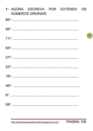 129
1- AGORA ESCREVA POR EXTENSO OS
NÚMEROS ORDINAIS
89°- .....................................................................
56º ......................................................................
71º- .....................................................................
94º- .....................................................................
37º- .....................................................................
22º- .....................................................................
18º- .....................................................................
46º- .....................................................................
8º ........................................................................
99º ......................................................................
http://atividadesdaprofessorabel.blogspot.com.br/ PÁGINA 109
 