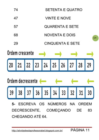 129
74 SETENTA E QUATRO
47 VINTE E NOVE
57 QUARENTA E SETE
68 NOVENTA E DOIS
29 CINQUENTA E SETE
5- ESCREVA OS NÚMEROS NA ORDEM
DECRESCENTE, COMEÇANDO DE 83
CHEGANDO ATÉ 64.
http://atividadesdaprofessorabel.blogspot.com.br/ PÁGINA 11
 