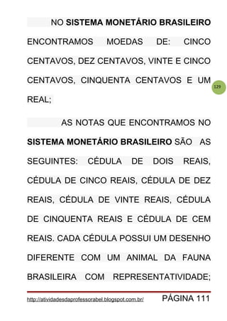129
NO SISTEMA MONETÁRIO BRASILEIRO
ENCONTRAMOS MOEDAS DE: CINCO
CENTAVOS, DEZ CENTAVOS, VINTE E CINCO
CENTAVOS, CINQUENTA CENTAVOS E UM
REAL;
AS NOTAS QUE ENCONTRAMOS NO
SISTEMA MONETÁRIO BRASILEIRO SÃO AS
SEGUINTES: CÉDULA DE DOIS REAIS,
CÉDULA DE CINCO REAIS, CÉDULA DE DEZ
REAIS, CÉDULA DE VINTE REAIS, CÉDULA
DE CINQUENTA REAIS E CÉDULA DE CEM
REAIS. CADA CÉDULA POSSUI UM DESENHO
DIFERENTE COM UM ANIMAL DA FAUNA
BRASILEIRA COM REPRESENTATIVIDADE;
http://atividadesdaprofessorabel.blogspot.com.br/ PÁGINA 111
 