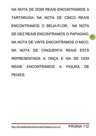 129
NA NOTA DE DOIS REAIS ENCONTRAMOS A
TARTARUGA; NA NOTA DE CINCO REAIS
ENCONTRAMOS O BEIJA-FLOR; NA NOTA
DE DEZ REAIS ENCONTRAMOS O PAPAGAIO;
NA NOTA DE VINTE ENCONTRAMOS O MICO,
NA NOTA DE CINQUENTA REAIS ESTÁ
REPRESENTADA A ONÇA E NA DE CEM
REAIS ENCONTRAMOS A FIGURA DE
PEIXES.
http://atividadesdaprofessorabel.blogspot.com.br/ PÁGINA 112
 