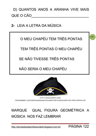 129
D) QUANTOS ANOS A ARANHA VIVE MAIS
QUE O CÃO_____________________________
2- LEIA A LETRA DA MÚSICA
HTTP://1.BP.BLOGSPOT.COM/-
P3RCDAIBBM0/T_EZOYSENXI/AAAAAAAAAJY/NJA4BOJTFBY/S1600/CHAPEU+DE+TRES+PONTAS.JPG
MARQUE QUAL FIGURA GEOMÉTRICA A
MÚSICA NOS FAZ LEMBRAR
http://atividadesdaprofessorabel.blogspot.com.br/ PÁGINA 122
O MEU CHAPÉU TEM TRÊS PONTAS
TEM TRÊS PONTAS O MEU CHAPÉU
SE NÃO TIVESSE TRÊS PONTAS
NÃO SERIA O MEU CHAPÉU
 