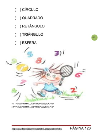 129
( ) CÍRCULO
( ) QUADRADO
( ) RETÂNGULO
( ) TRIÂNGULO
( ) ESFERA
HTTP://MOPM.MAT.UC.PT/MOPM/INDEX.PHP
HTTP://MOPM.MAT.UC.PT/MOPM/INDEX.PHP
http://atividadesdaprofessorabel.blogspot.com.br/ PÁGINA 123
 