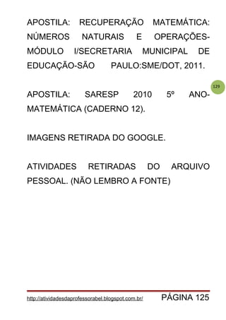 129
APOSTILA: RECUPERAÇÃO MATEMÁTICA:
NÚMEROS NATURAIS E OPERAÇÕES-
MÓDULO I/SECRETARIA MUNICIPAL DE
EDUCAÇÃO-SÃO PAULO:SME/DOT, 2011.
APOSTILA: SARESP 2010 5º ANO-
MATEMÁTICA (CADERNO 12).
IMAGENS RETIRADA DO GOOGLE.
ATIVIDADES RETIRADAS DO ARQUIVO
PESSOAL. (NÃO LEMBRO A FONTE)
http://atividadesdaprofessorabel.blogspot.com.br/ PÁGINA 125
 