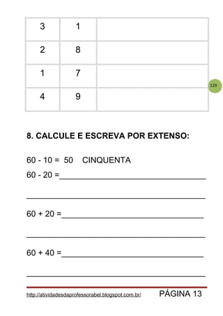 129
3 1
2 8
1 7
4 9
8. CALCULE E ESCREVA POR EXTENSO:
60 - 10 = 50 CINQUENTA
60 - 20 =________________________________
_______________________________________
60 + 20 =_______________________________
_______________________________________
60 + 40 =_______________________________
_______________________________________
http://atividadesdaprofessorabel.blogspot.com.br/ PÁGINA 13
 