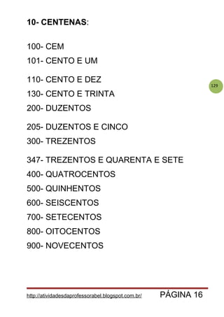 129
10- CENTENAS:
100- CEM
101- CENTO E UM
110- CENTO E DEZ
130- CENTO E TRINTA
200- DUZENTOS
205- DUZENTOS E CINCO
300- TREZENTOS
347- TREZENTOS E QUARENTA E SETE
400- QUATROCENTOS
500- QUINHENTOS
600- SEISCENTOS
700- SETECENTOS
800- OITOCENTOS
900- NOVECENTOS
http://atividadesdaprofessorabel.blogspot.com.br/ PÁGINA 16
 