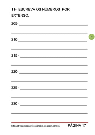 129
11- ESCREVA OS NÚMEROS POR
EXTENSO.
205- ___________________________________
_______________________________________
210-___________________________________
_______________________________________
215 - __________________________________
_______________________________________
220- ___________________________________
_______________________________________
225 - __________________________________
_______________________________________
230 - __________________________________
_______________________________________
http://atividadesdaprofessorabel.blogspot.com.br/ PÁGINA 17
 