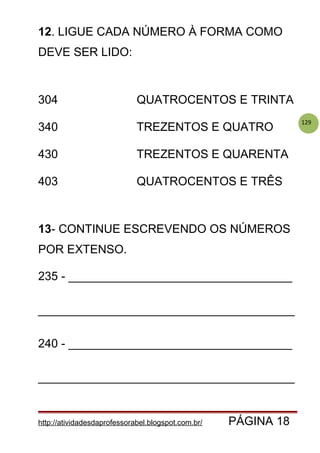 129
12. LIGUE CADA NÚMERO À FORMA COMO
DEVE SER LIDO:
304 QUATROCENTOS E TRINTA
340 TREZENTOS E QUATRO
430 TREZENTOS E QUARENTA
403 QUATROCENTOS E TRÊS
13- CONTINUE ESCREVENDO OS NÚMEROS
POR EXTENSO.
235 - __________________________________
_______________________________________
240 - __________________________________
_______________________________________
http://atividadesdaprofessorabel.blogspot.com.br/ PÁGINA 18
 